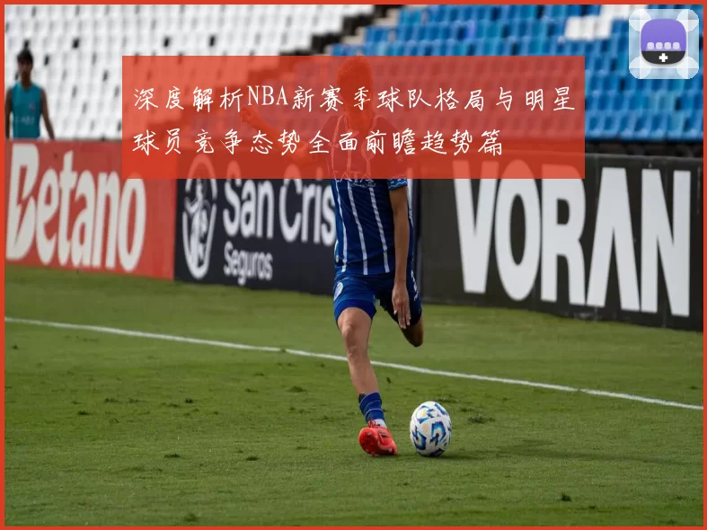 深度解析NBA新赛季球队格局与明星球员竞争态势全面前瞻趋势篇