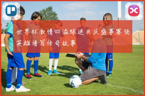 世界杯激情四溢球迷共庆盛事赛场英雄谱写传奇故事