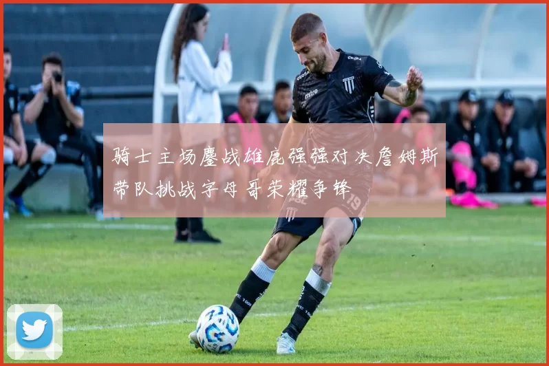 骑士主场鏖战雄鹿强强对决詹姆斯带队挑战字母哥荣耀争锋