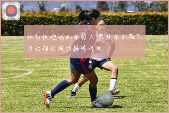 独行侠迎战凯尔特人 聚焦东部强队与西部劲旅的巅峰对决