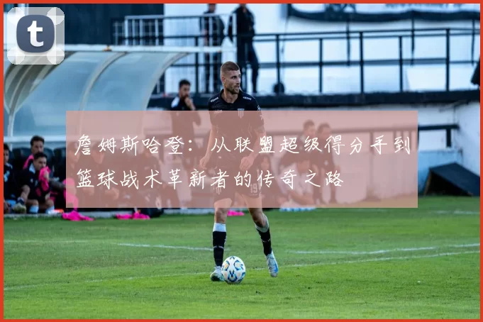 詹姆斯哈登：从联盟超级得分手到篮球战术革新者的传奇之路