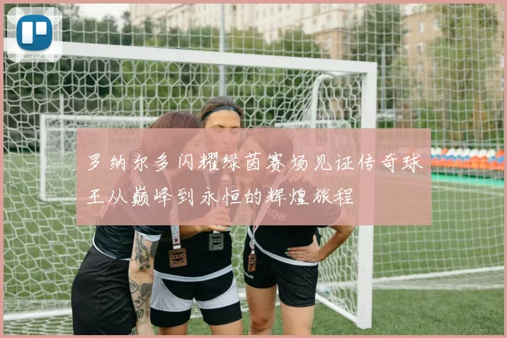 罗纳尔多闪耀绿茵赛场见证传奇球王从巅峰到永恒的辉煌旅程