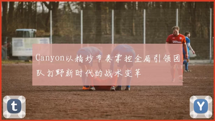 Canyon以精妙节奏掌控全局引领团队打野新时代的战术变革