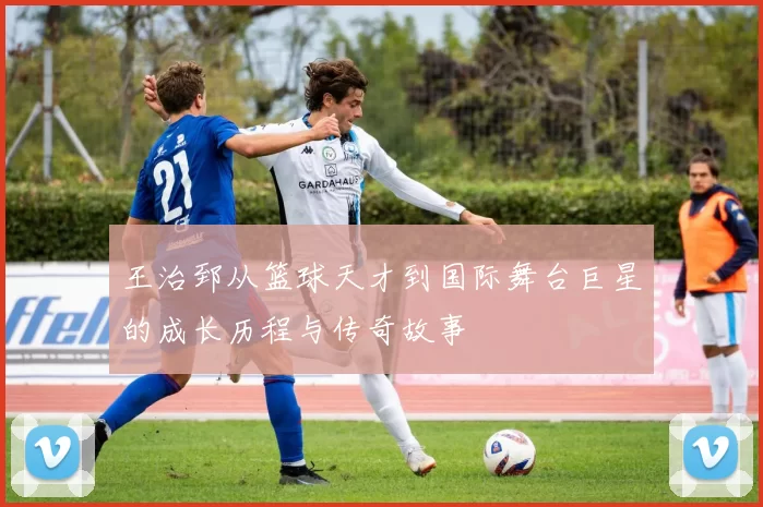 王治郅从篮球天才到国际舞台巨星的成长历程与传奇故事