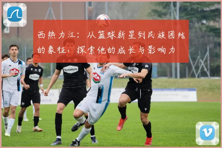 西热力江：从篮球新星到民族团结的象征，探索他的成长与影响力