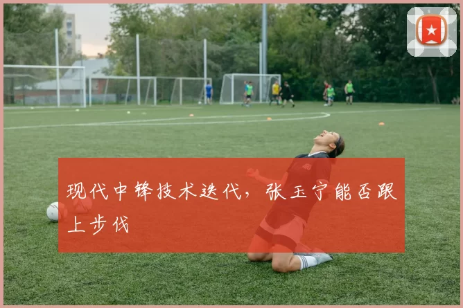 现代中锋技术迭代，张玉宁能否跟上步伐