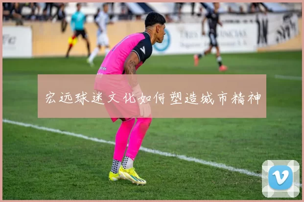宏远球迷文化如何塑造城市精神