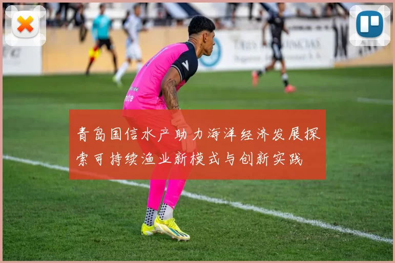 青岛国信水产助力海洋经济发展探索可持续渔业新模式与创新实践
