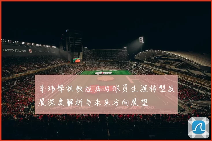 李玮锋执教经历与球员生涯转型发展深度解析与未来方向展望