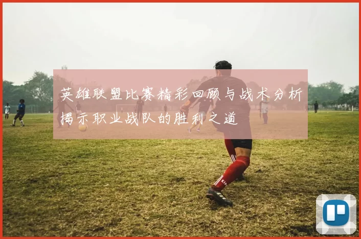 英雄联盟比赛精彩回顾与战术分析揭示职业战队的胜利之道