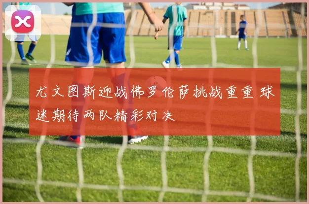 尤文图斯迎战佛罗伦萨挑战重重 球迷期待两队精彩对决