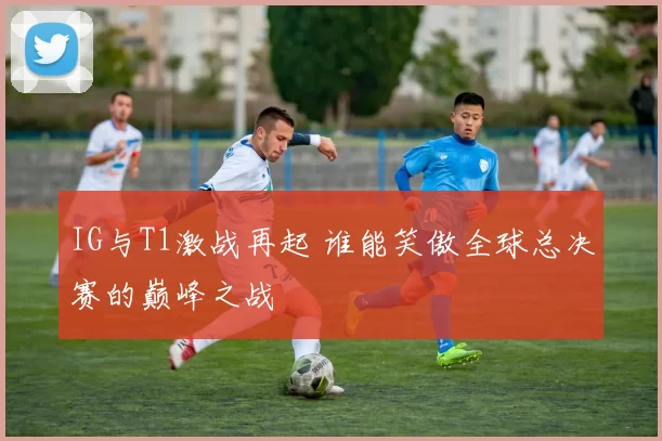IG与T1激战再起 谁能笑傲全球总决赛的巅峰之战