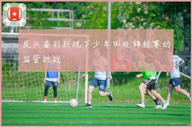 反兴奋剂新规下少年田径锦标赛的监管挑战