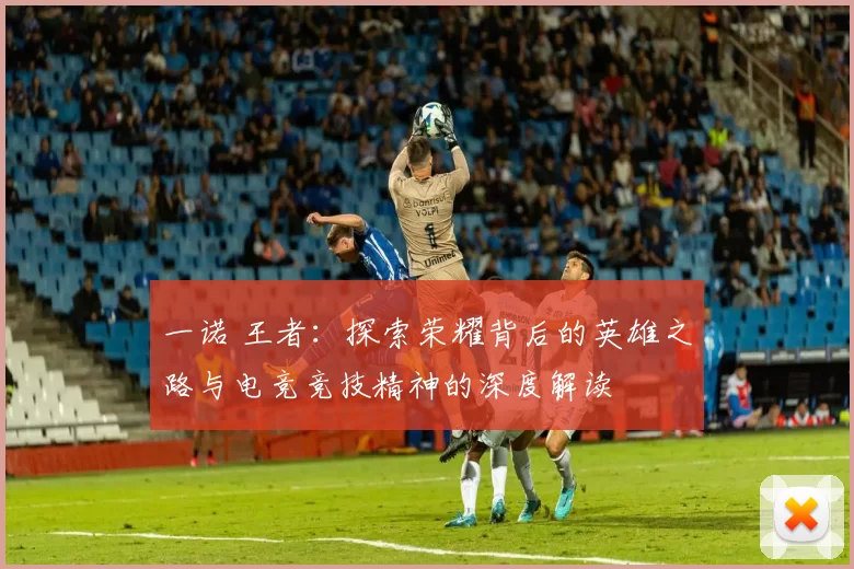 一诺 王者：探索荣耀背后的英雄之路与电竞竞技精神的深度解读