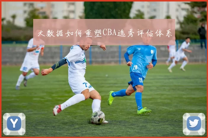 大数据如何重塑CBA选秀评估体系