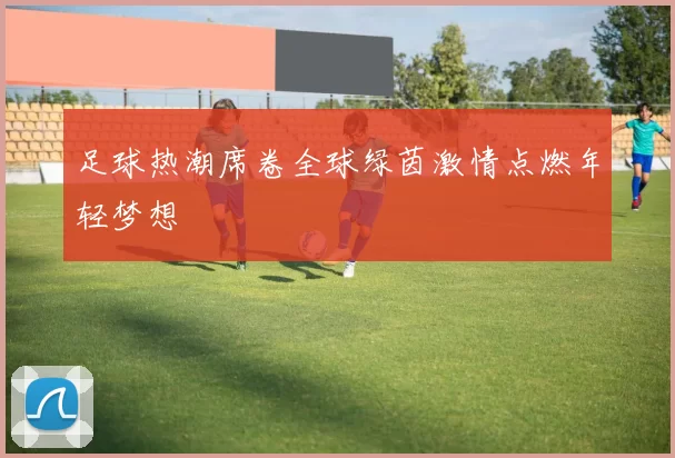 足球热潮席卷全球绿茵激情点燃年轻梦想