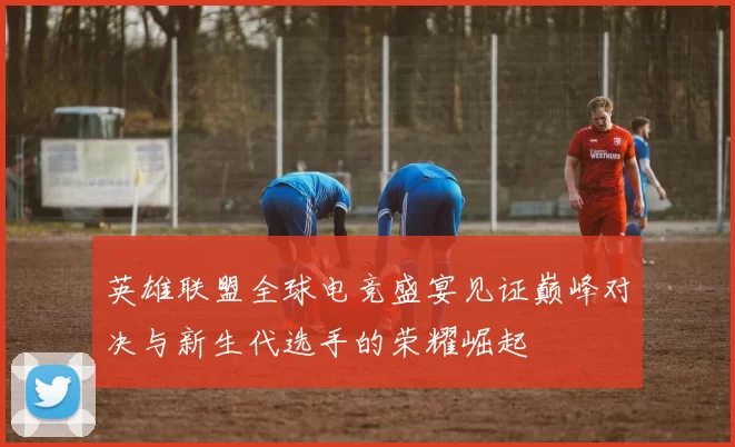 英雄联盟全球电竞盛宴见证巅峰对决与新生代选手的荣耀崛起