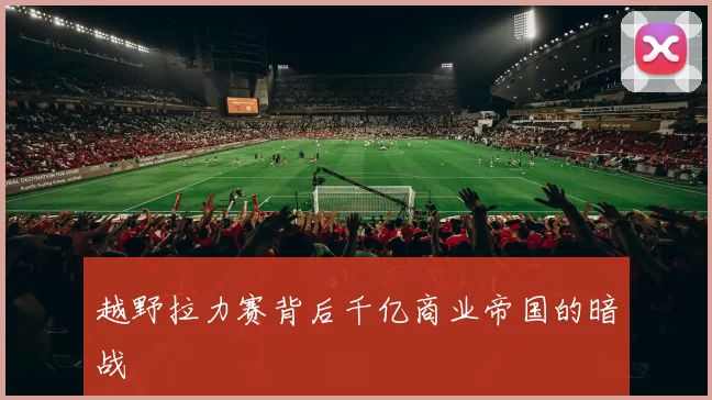越野拉力赛背后千亿商业帝国的暗战