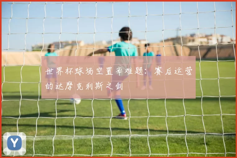 世界杯球场空置率难题：赛后运营的达摩克利斯之剑